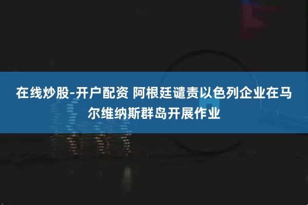 在线炒股-开户配资 阿根廷谴责以色列企业在马尔维纳斯群岛开展作业