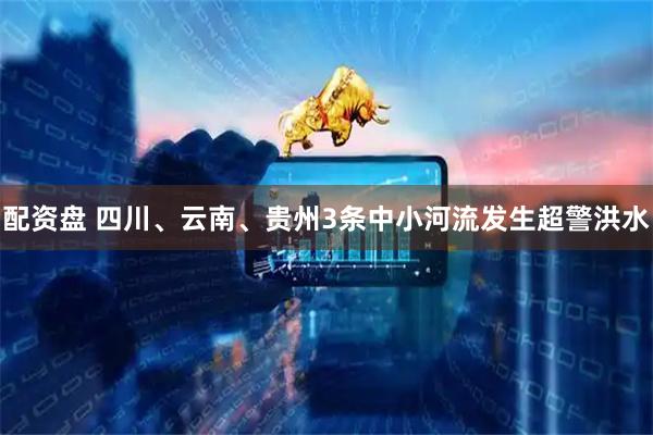 配资盘 四川、云南、贵州3条中小河流发生超警洪水
