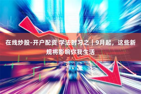 在线炒股-开户配资 学法时习之｜9月起，这些新规将影响你我生活