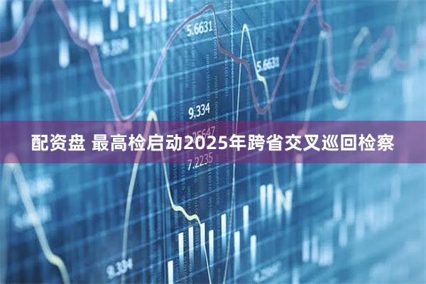 配资盘 最高检启动2025年跨省交叉巡回检察