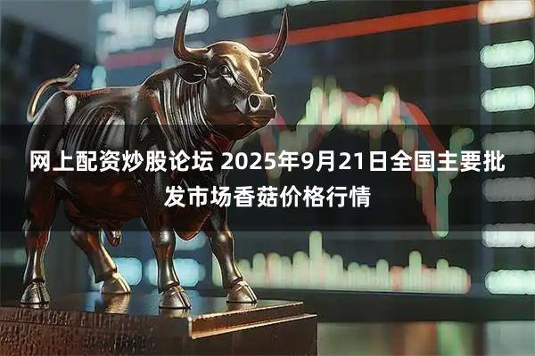 网上配资炒股论坛 2025年9月21日全国主要批发市场香菇价格行情