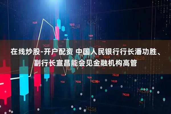 在线炒股-开户配资 中国人民银行行长潘功胜、副行长宣昌能会见金融机构高管
