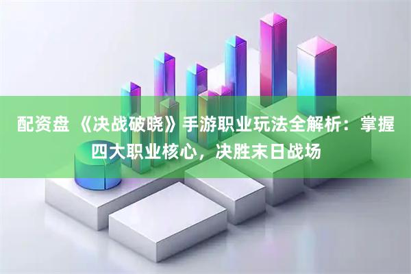 配资盘 《决战破晓》手游职业玩法全解析：掌握四大职业核心，决胜末日战场