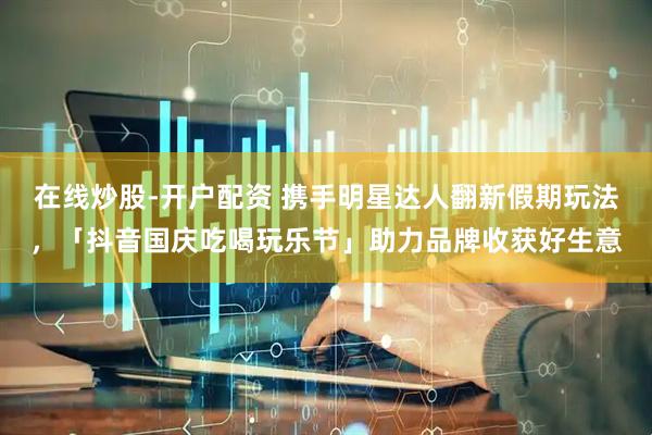 在线炒股-开户配资 携手明星达人翻新假期玩法，「抖音国庆吃喝玩乐节」助力品牌收获好生意