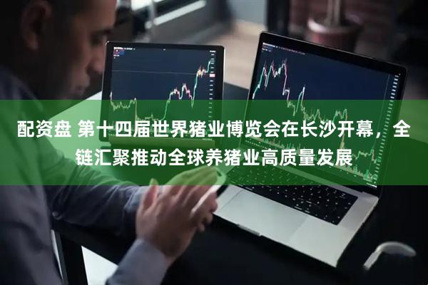 配资盘 第十四届世界猪业博览会在长沙开幕，全链汇聚推动全球养猪业高质量发展