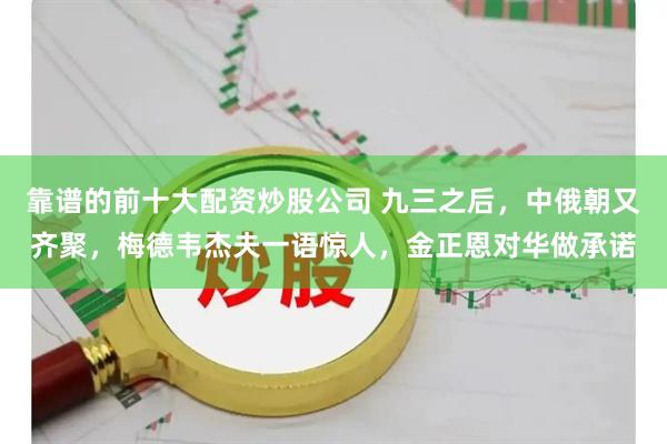 靠谱的前十大配资炒股公司 九三之后，中俄朝又齐聚，梅德韦杰夫一语惊人，金正恩对华做承诺