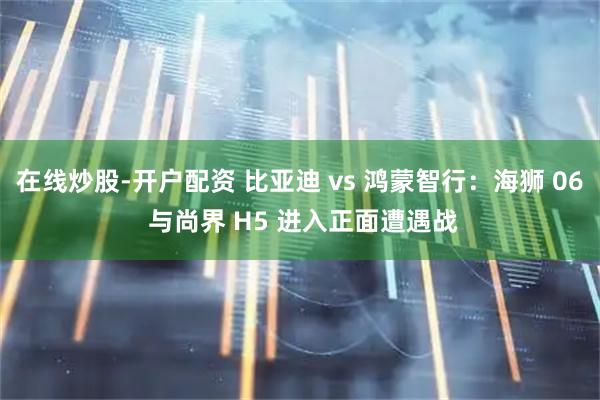 在线炒股-开户配资 比亚迪 vs 鸿蒙智行：海狮 06 与尚界 H5 进入正面遭遇战