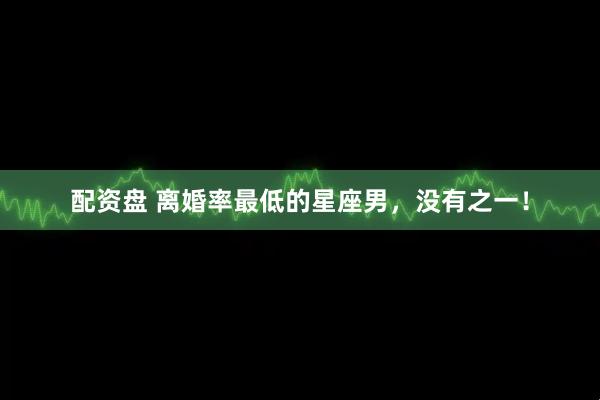 配资盘 离婚率最低的星座男，没有之一！