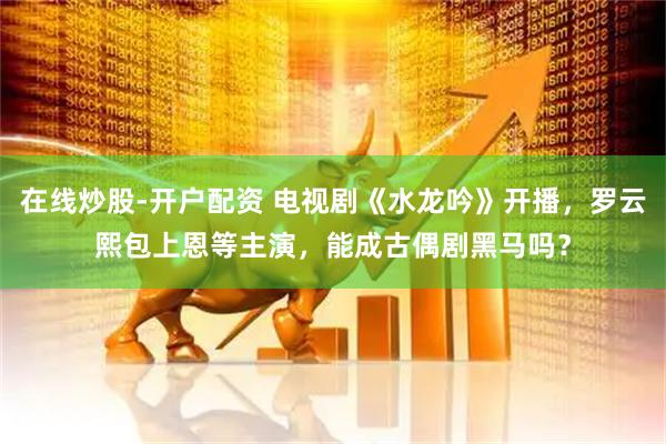 在线炒股-开户配资 电视剧《水龙吟》开播，罗云熙包上恩等主演，能成古偶剧黑马吗？