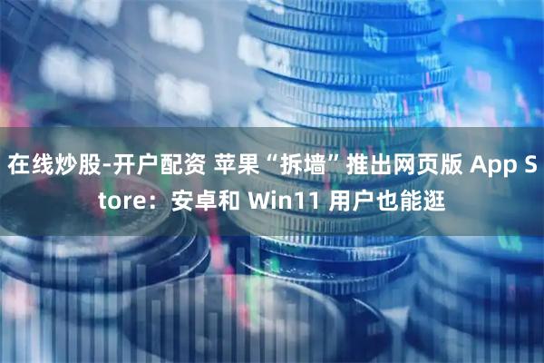 在线炒股-开户配资 苹果“拆墙”推出网页版 App Store：安卓和 Win11 用户也能逛