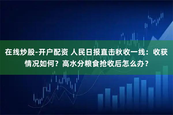 在线炒股-开户配资 人民日报直击秋收一线：收获情况如何？高水分粮食抢收后怎么办？