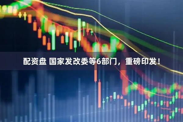 配资盘 国家发改委等6部门，重磅印发！