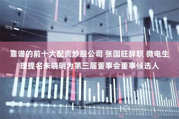 靠谱的前十大配资炒股公司 张国旺辞职 微电生理提名朱晓明为第三届董事会董事候选人
