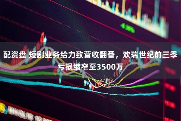 配资盘 短剧业务给力致营收翻番，欢瑞世纪前三季亏损缩窄至3500万