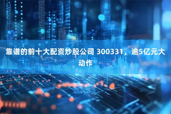 靠谱的前十大配资炒股公司 300331，逾5亿元大动作