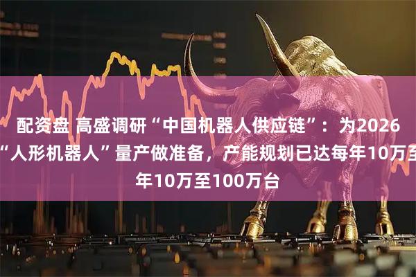 配资盘 高盛调研“中国机器人供应链”：为2026年下半年“人形机器人”量产做准备，产能规划已达每年10万至100万台
