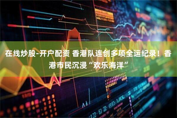 在线炒股-开户配资 香港队连创多项全运纪录！香港市民沉浸“欢乐海洋”