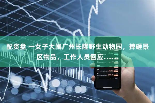 配资盘 一女子大闹广州长隆野生动物园，摔砸景区物品，工作人员回应……