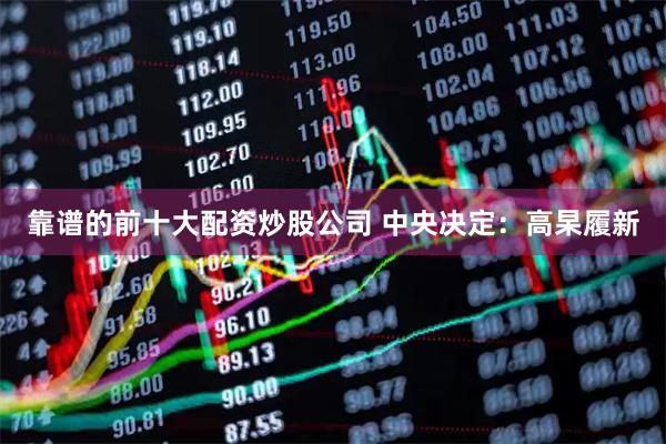 靠谱的前十大配资炒股公司 中央决定：高杲履新