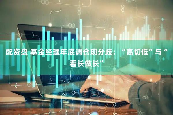 配资盘 基金经理年底调仓现分歧：“高切低”与“看长做长”