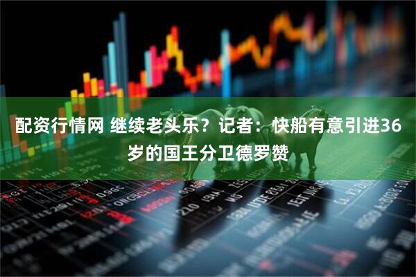 配资行情网 继续老头乐？记者：快船有意引进36岁的国王分卫德罗赞