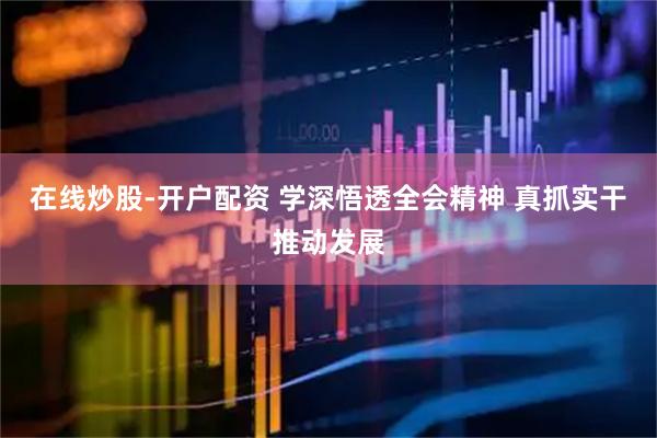 在线炒股-开户配资 学深悟透全会精神 真抓实干推动发展