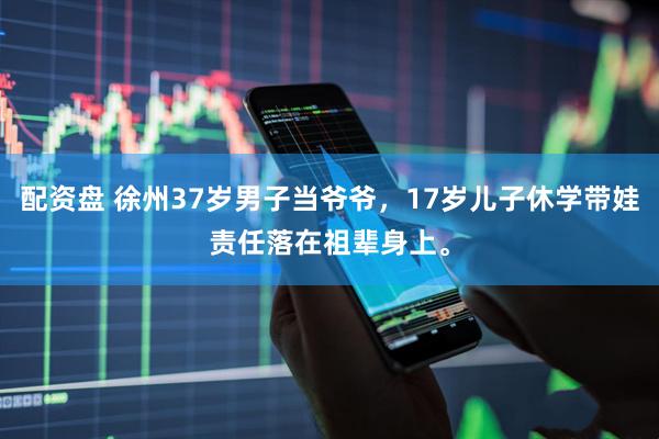 配资盘 徐州37岁男子当爷爷，17岁儿子休学带娃责任落在祖辈身上。