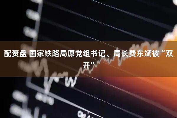 配资盘 国家铁路局原党组书记、局长费东斌被“双开”