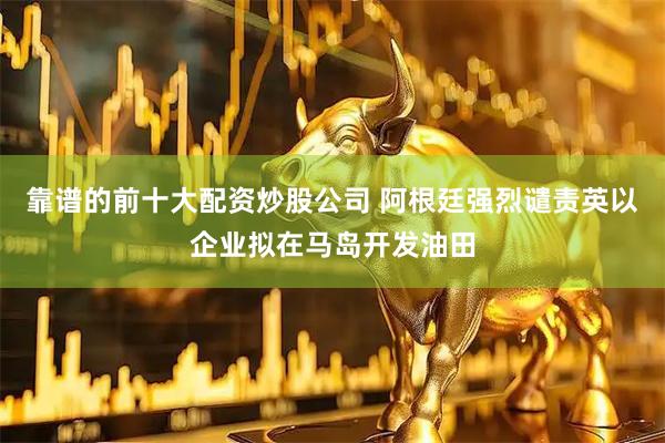 靠谱的前十大配资炒股公司 阿根廷强烈谴责英以企业拟在马岛开发油田