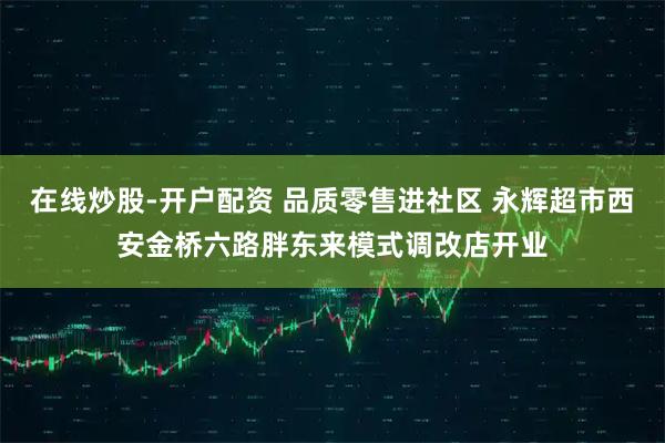 在线炒股-开户配资 品质零售进社区 永辉超市西安金桥六路胖东来模式调改店开业