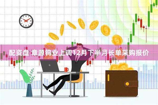 配资盘 章源钨业上调12月下半月长单采购报价