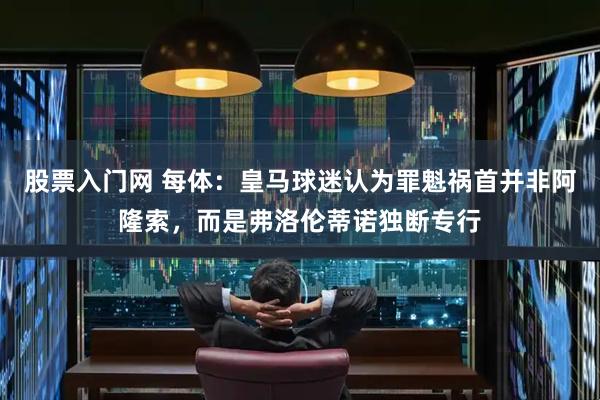 股票入门网 每体：皇马球迷认为罪魁祸首并非阿隆索，而是弗洛伦蒂诺独断专行