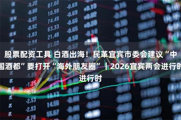 股票配资工具 白酒出海！民革宜宾市委会建议“中国酒都”要打开“海外朋友圈”｜2026宜宾两会进行时