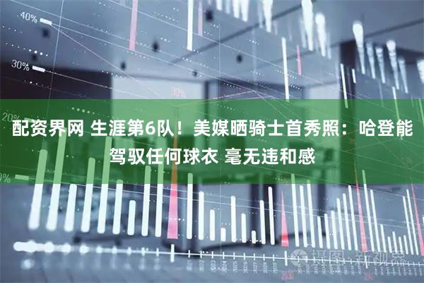 配资界网 生涯第6队！美媒晒骑士首秀照：哈登能驾驭任何球衣 毫无违和感