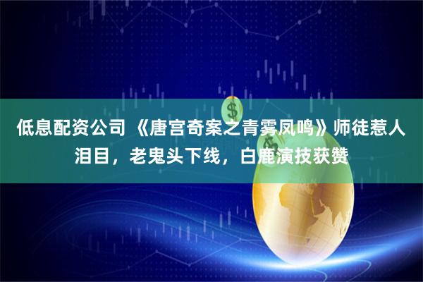 低息配资公司 《唐宫奇案之青雾凤鸣》师徒惹人泪目，老鬼头下线，白鹿演技获赞