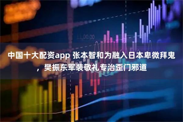 中国十大配资app 张本智和为融入日本卑微拜鬼，樊振东军装敬礼专治歪门邪道