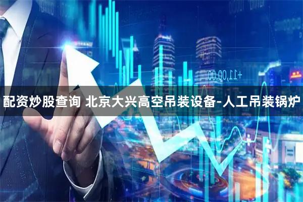 配资炒股查询 北京大兴高空吊装设备-人工吊装锅炉