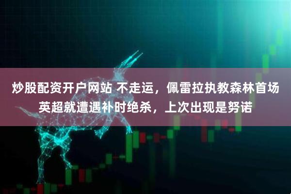 炒股配资开户网站 不走运，佩雷拉执教森林首场英超就遭遇补时绝杀，上次出现是努诺