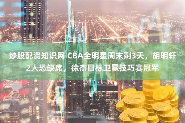 炒股配资知识网 CBA全明星周末剩3天，胡明轩2人恐缺席，徐杰目标卫冕技巧赛冠军