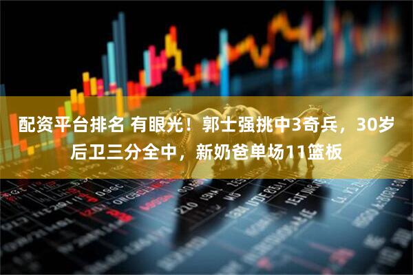 配资平台排名 有眼光！郭士强挑中3奇兵，30岁后卫三分全中，新奶爸单场11篮板