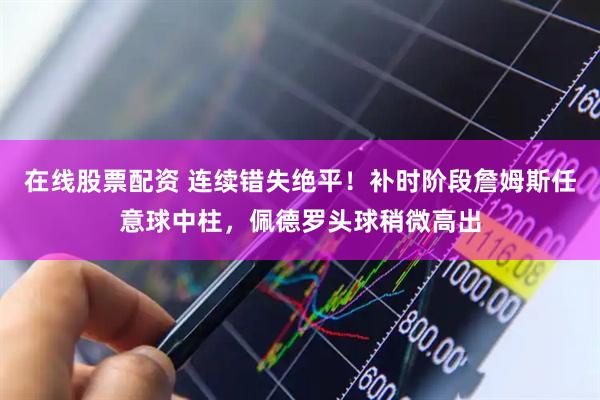 在线股票配资 连续错失绝平！补时阶段詹姆斯任意球中柱，佩德罗头球稍微高出