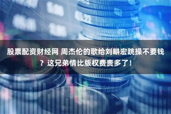 股票配资财经网 周杰伦的歌给刘畊宏跳操不要钱？这兄弟情比版权费贵多了！