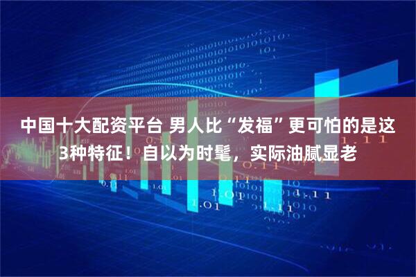 中国十大配资平台 男人比“发福”更可怕的是这3种特征！自以为时髦，实际油腻显老