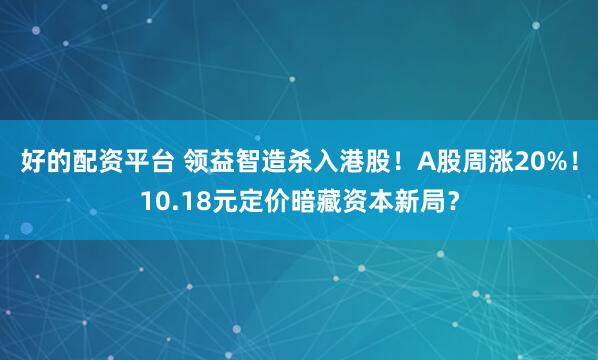 好的配资平台 领益智造杀入港股！A股周涨20%！10.18元定价暗藏资本新局？