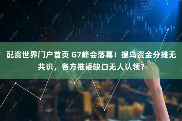 配资世界门户首页 G7峰会落幕！援乌资金分摊无共识，各方推诿缺口无人认领？