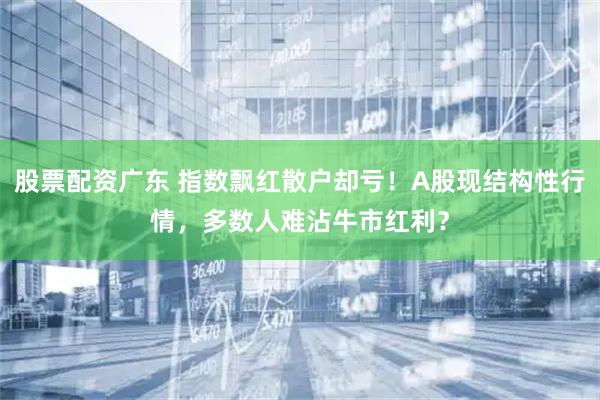 股票配资广东 指数飘红散户却亏！A股现结构性行情，多数人难沾牛市红利？