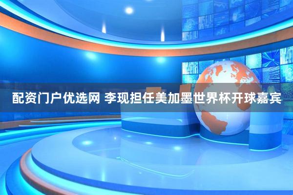 配资门户优选网 李现担任美加墨世界杯开球嘉宾