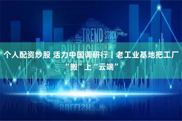 个人配资炒股 活力中国调研行｜老工业基地把工厂“搬”上“云端”