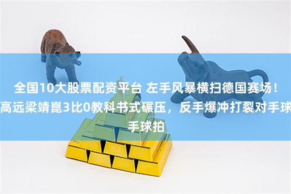 全国10大股票配资平台 左手风暴横扫德国赛场！林高远梁靖崑3比0教科书式碾压，反手爆冲打裂对手球拍