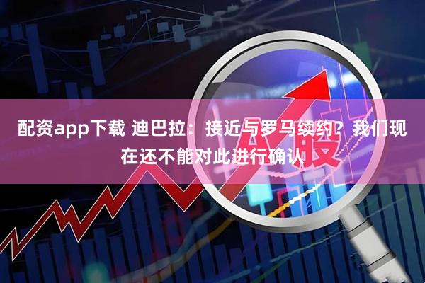 配资app下载 迪巴拉：接近与罗马续约？我们现在还不能对此进行确认